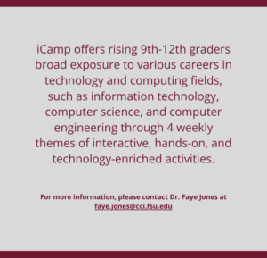 iCamp offers rising 9th-12th graders broad exposure to various careers in technology and computing fields, such as information technology, computer science, and computer engineering through 4 weekly themes of interactive, hands-on, and technology-enriched activities. For more information, please contact Dr. Faye Jones at faye.jones@cci.fsu.edu